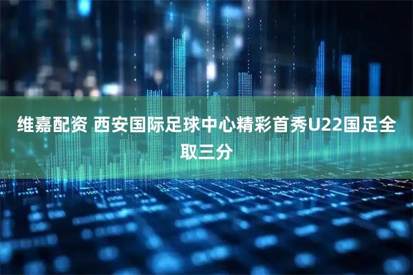 维嘉配资 西安国际足球中心精彩首秀U22国足全取三分