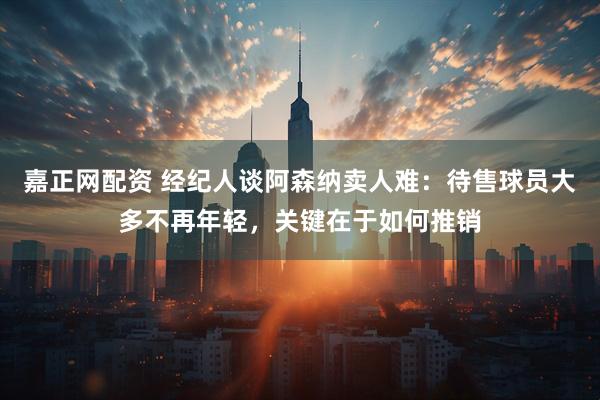 嘉正网配资 经纪人谈阿森纳卖人难：待售球员大多不再年轻，关键在于如何推销