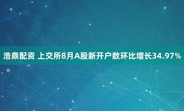 浩鼎配资 上交所8月A股新开户数环比增长34.97%
