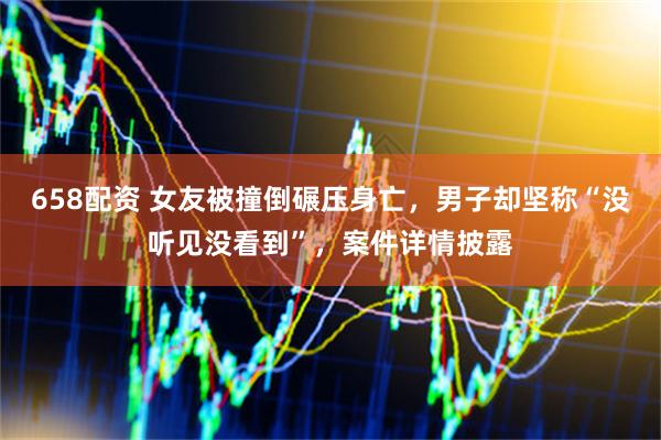 658配资 女友被撞倒碾压身亡，男子却坚称“没听见没看到”，案件详情披露