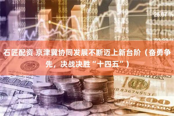 石匠配资 京津冀协同发展不断迈上新台阶（奋勇争先，决战决胜“十四五”）