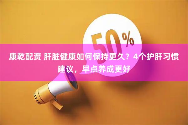 康乾配资 肝脏健康如何保持更久？4个护肝习惯建议，早点养成更好