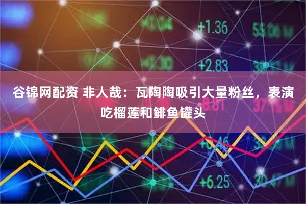 谷锦网配资 非人哉：瓦陶陶吸引大量粉丝，表演吃榴莲和鲱鱼罐头