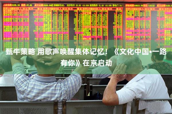 甄牛策略 用歌声唤醒集体记忆！《文化中国•一路有你》在京启动