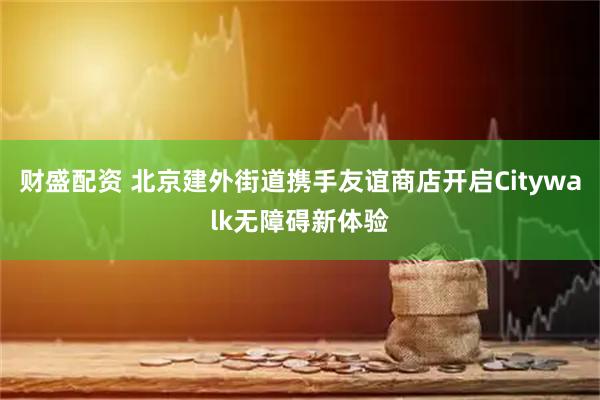 财盛配资 北京建外街道携手友谊商店开启Citywalk无障碍新体验