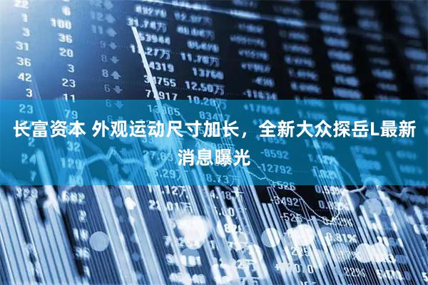 长富资本 外观运动尺寸加长，全新大众探岳L最新消息曝光