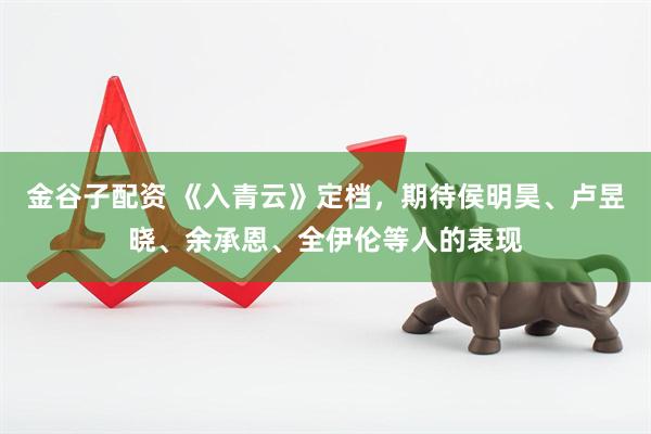 金谷子配资 《入青云》定档，期待侯明昊、卢昱晓、余承恩、全伊伦等人的表现