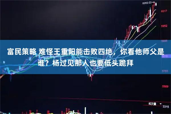富民策略 难怪王重阳能击败四绝，你看他师父是谁？杨过见那人也要低头跪拜