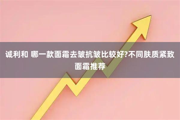 诚利和 哪一款面霜去皱抗皱比较好?不同肤质紧致面霜推荐