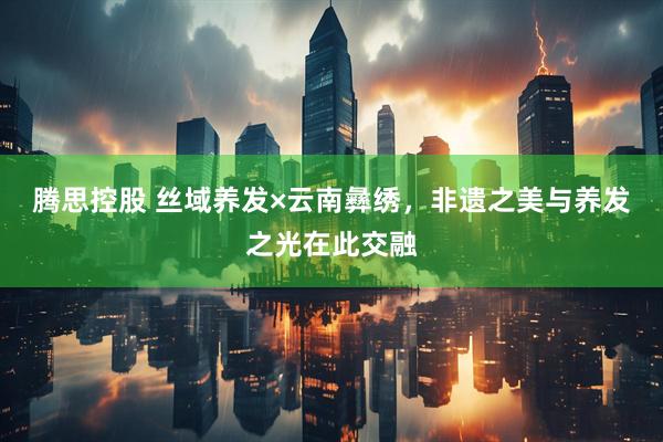 腾思控股 丝域养发×云南彝绣，非遗之美与养发之光在此交融