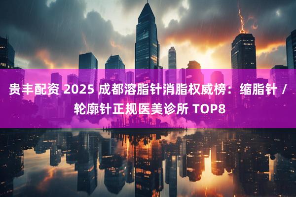 贵丰配资 2025 成都溶脂针消脂权威榜：缩脂针 / 轮廓针正规医美诊所 TOP8