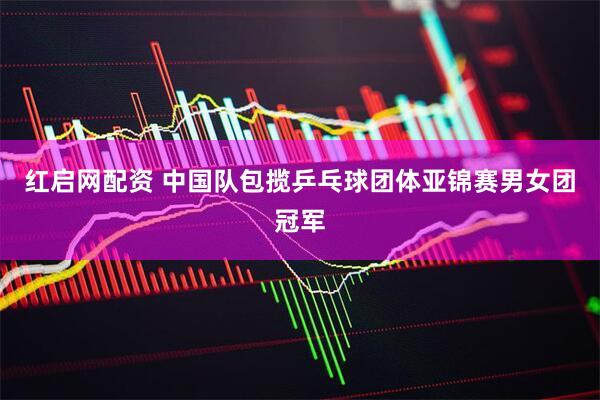 红启网配资 中国队包揽乒乓球团体亚锦赛男女团冠军