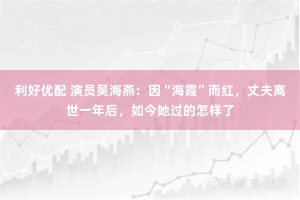利好优配 演员吴海燕：因“海霞”而红，丈夫离世一年后，如今她过的怎样了