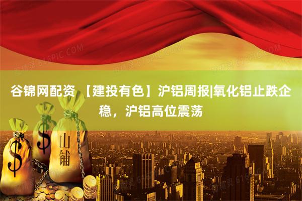 谷锦网配资 【建投有色】沪铝周报|氧化铝止跌企稳，沪铝高位震荡