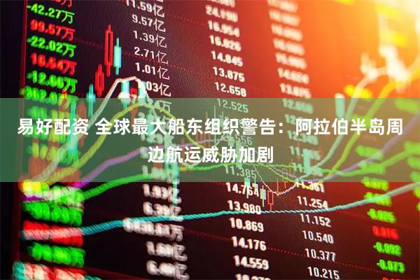 易好配资 全球最大船东组织警告：阿拉伯半岛周边航运威胁加剧