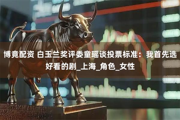 博竟配资 白玉兰奖评委童瑶谈投票标准：我首先选好看的剧_上海_角色_女性