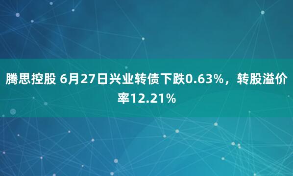 腾思控股 6月27日兴业转债下跌0.63%，转股溢价率12.21%