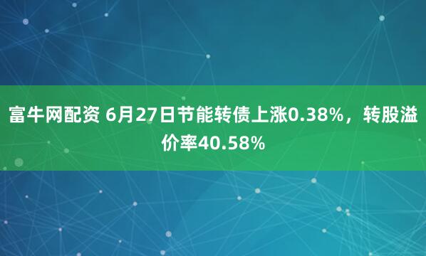 富牛网配资 6月27日节能转债上涨0.38%，转股溢价率40.58%