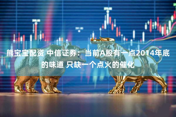 熊宝宝配资 中信证券:当前A股有一点2014年底的味道 只缺一个点火的催化