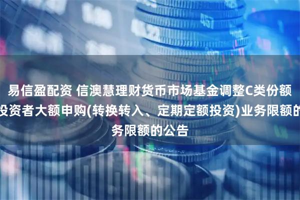 易信盈配资 信澳慧理财货币市场基金调整C类份额机构投资者大额申购(转换转入、定期定额投资)业务限额的公告