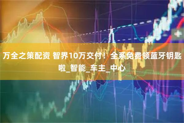 万全之策配资 智界10万交付!全系免费领蓝牙钥匙啦_智能_车主_中心