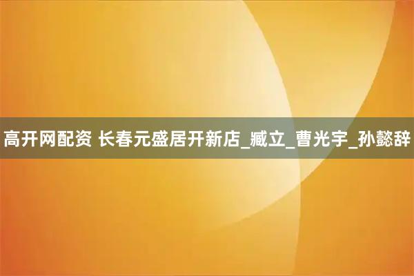 高开网配资 长春元盛居开新店_臧立_曹光宇_孙懿辞