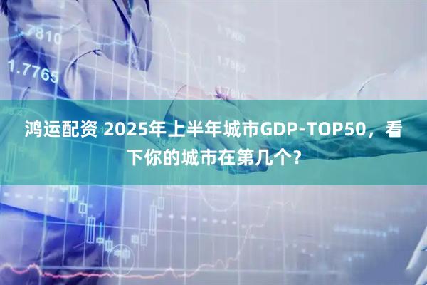 鸿运配资 2025年上半年城市GDP-TOP50，看下你的城市在第几个？