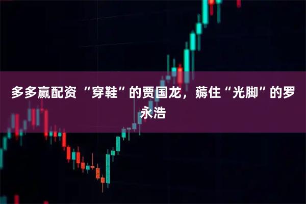 多多赢配资 “穿鞋”的贾国龙，薅住“光脚”的罗永浩