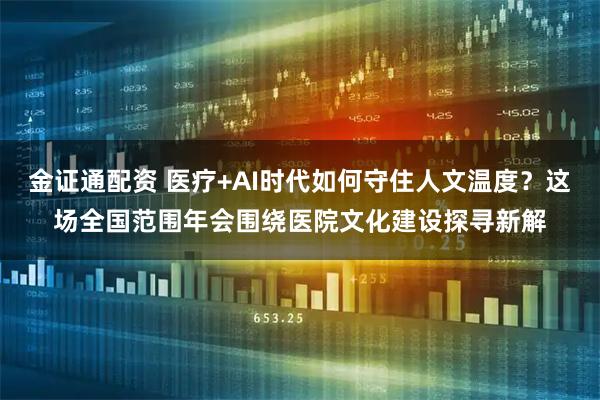 金证通配资 医疗+AI时代如何守住人文温度？这场全国范围年会围绕医院文化建设探寻新解