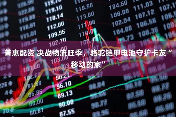 普惠配资 决战物流旺季，骆驼铠甲电池守护卡友“移动的家”