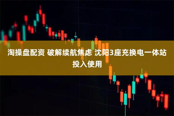 淘操盘配资 破解续航焦虑 沈阳3座充换电一体站投入使用